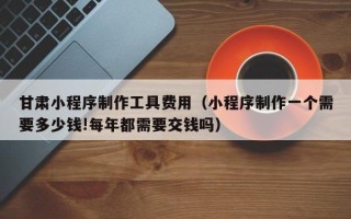 邓州甘肃小程序制作工具费用（小程序制作一个需要多少钱!每年都需要交钱吗）