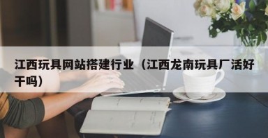 邓州江西玩具网站搭建行业（江西龙南玩具厂活好干吗）