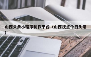 邓州山西头条小程序制作平台（山西视点今日头条）